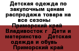 Детская одежда по закупочным ценам, распродажа товара на все сезоны.  - Приморский край, Владивосток г. Дети и материнство » Детская одежда и обувь   . Приморский край